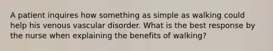 A patient inquires how something as simple as walking could help his venous vascular disorder. What is the best response by the nurse when explaining the benefits of walking?