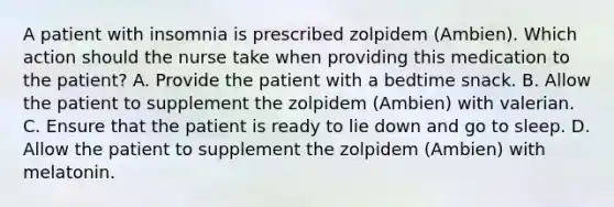 A patient with insomnia is prescribed zolpidem (Ambien). Which action should the nurse take when providing this medication to the patient? A. Provide the patient with a bedtime snack. B. Allow the patient to supplement the zolpidem (Ambien) with valerian. C. Ensure that the patient is ready to lie down and go to sleep. D. Allow the patient to supplement the zolpidem (Ambien) with melatonin.