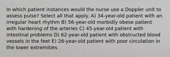 In which patient instances would the nurse use a Doppler unit to assess pulse? Select all that apply. A) 34-year-old patient with an irregular heart rhythm B) 56-year-old morbidly obese patient with hardening of the arteries C) 45-year-old patient with intestinal problems D) 62-year-old patient with obstructed blood vessels in the feet E) 26-year-old patient with poor circulation in the lower extremities