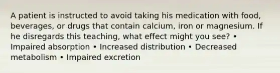 A patient is instructed to avoid taking his medication with food, beverages, or drugs that contain calcium, iron or magnesium. If he disregards this teaching, what effect might you see? • Impaired absorption • Increased distribution • Decreased metabolism • Impaired excretion