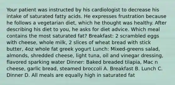 Your patient was instructed by his cardiologist to decrease his intake of saturated fatty acids. He expresses frustration because he follows a vegetarian diet, which he thought was healthy. After describing his diet to you, he asks for diet advice. Which meal contains the most saturated fat? Breakfast: 2 scrambled eggs with cheese, whole milk, 2 slices of wheat bread with stick butter, 4oz whole fat greek yogurt Lunch: Mixed-greens salad, almonds, shredded cheese, light tuna, oil and vinegar dressing, flavored sparking water Dinner: Baked breaded tilapia, Mac n cheese, garlic bread, steamed broccoli A. Breakfast B. Lunch C. Dinner D. All meals are equally high in saturated fat