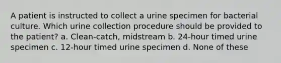 A patient is instructed to collect a urine specimen for bacterial culture. Which urine collection procedure should be provided to the patient? a. Clean-catch, midstream b. 24-hour timed urine specimen c. 12-hour timed urine specimen d. None of these