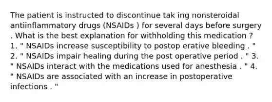 The patient is instructed to discontinue tak ing nonsteroidal antiinflammatory drugs (NSAIDs ) for several days before surgery . What is the best explanation for withholding this medication ? 1. " NSAIDs increase susceptibility to postop erative bleeding . " 2. " NSAIDs impair healing during the post operative period . " 3. " NSAIDs interact with the medications used for anesthesia . " 4. " NSAIDs are associated with an increase in postoperative infections . "