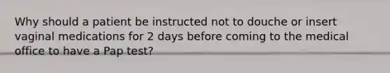 Why should a patient be instructed not to douche or insert vaginal medications for 2 days before coming to the medical office to have a Pap test?