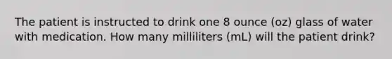 The patient is instructed to drink one 8 ounce (oz) glass of water with medication. How many milliliters (mL) will the patient drink?