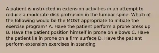 A patient is instructed in extension activities in an attempt to reduce a moderate disk protrusion in the lumbar spine. Which of the following would be the MOST appropriate to initiate the exercise program? A. Have the patient perform a prone press up B. Have the patient position himself in prone on elbows C. Have the patient lie in prone on a firm surface D. Have the patient perform extension exercises in standing