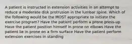 A patient is instructed in extension activities in an attempt to reduce a moderate disk protrusion in the lumbar spine. Which of the following would be the MOST appropriate to initiate the exercise program? Have the patient perform a prone press-up Have the patient position himself in prone on elbows Have the patient lie in prone on a firm surface Have the patient perform extension exercises in standing