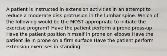 A patient is instructed in extension activities in an attempt to reduce a moderate disk protrusion in the lumbar spine. Which of the following would be the MOST appropriate to initiate the exercise program? Have the patient perform a prone press-up Have the patient position himself in prone on elbows Have the patient lie in prone on a firm surface Have the patient perform extension exercises in standing