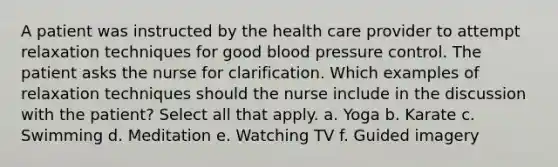 A patient was instructed by the health care provider to attempt relaxation techniques for good blood pressure control. The patient asks the nurse for clarification. Which examples of relaxation techniques should the nurse include in the discussion with the patient? Select all that apply. a. Yoga b. Karate c. Swimming d. Meditation e. Watching TV f. Guided imagery