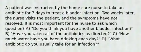 A patient was instructed by the home care nurse to take an antibiotic for 7 days to treat a bladder infection. Two weeks later, the nurse visits the patient, and the symptoms have not resolved. It is most important for the nurse to ask which question? A) "Do you think you have another bladder infection?" B) "Have you taken all of the antibiotics as directed?" C) "How much water have you been drinking each day?" D) "What antibiotic do you usually take for an infection?"