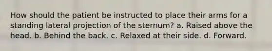 How should the patient be instructed to place their arms for a standing lateral projection of the sternum? a. Raised above the head. b. Behind the back. c. Relaxed at their side. d. Forward.