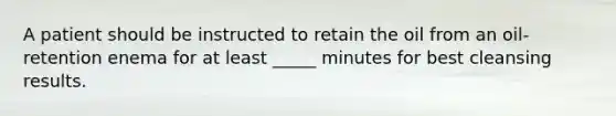 A patient should be instructed to retain the oil from an oil-retention enema for at least _____ minutes for best cleansing results.