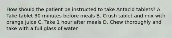 How should the patient be instructed to take Antacid tablets? A. Take tablet 30 minutes before meals B. Crush tablet and mix with orange juice C. Take 1 hour after meals D. Chew thoroughly and take with a full glass of water