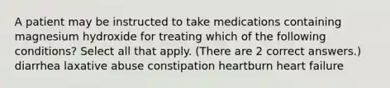 A patient may be instructed to take medications containing magnesium hydroxide for treating which of the following conditions? Select all that apply. (There are 2 correct answers.) diarrhea laxative abuse constipation heartburn heart failure