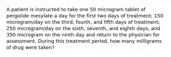 A patient is instructed to take one 50 microgram tablet of pergolide mesylate a day for the first two days of treatment; 150 microgram/day on the third, fourth, and fifth days of treatment; 250 microgram/day on the sixth, seventh, and eighth days, and 350 microgram on the ninth day and return to the physician for assessment. During this treatment period, how many milligrams of drug were taken?