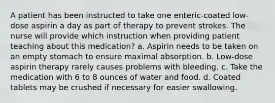 A patient has been instructed to take one enteric-coated low-dose aspirin a day as part of therapy to prevent strokes. The nurse will provide which instruction when providing patient teaching about this medication? a. Aspirin needs to be taken on an empty stomach to ensure maximal absorption. b. Low-dose aspirin therapy rarely causes problems with bleeding. c. Take the medication with 6 to 8 ounces of water and food. d. Coated tablets may be crushed if necessary for easier swallowing.