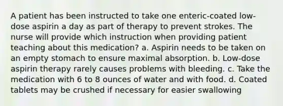 A patient has been instructed to take one enteric-coated low-dose aspirin a day as part of therapy to prevent strokes. The nurse will provide which instruction when providing patient teaching about this medication? a. Aspirin needs to be taken on an empty stomach to ensure maximal absorption. b. Low-dose aspirin therapy rarely causes problems with bleeding. c. Take the medication with 6 to 8 ounces of water and with food. d. Coated tablets may be crushed if necessary for easier swallowing