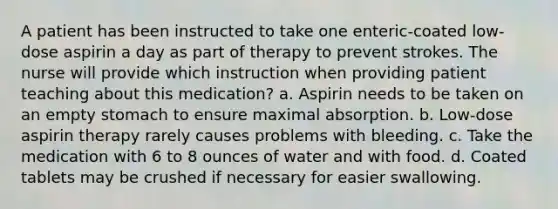 A patient has been instructed to take one enteric-coated low-dose aspirin a day as part of therapy to prevent strokes. The nurse will provide which instruction when providing patient teaching about this medication? a. Aspirin needs to be taken on an empty stomach to ensure maximal absorption. b. Low-dose aspirin therapy rarely causes problems with bleeding. c. Take the medication with 6 to 8 ounces of water and with food. d. Coated tablets may be crushed if necessary for easier swallowing.