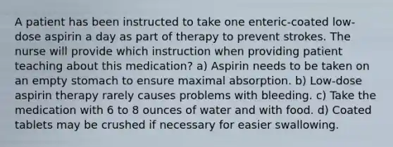 A patient has been instructed to take one enteric-coated low-dose aspirin a day as part of therapy to prevent strokes. The nurse will provide which instruction when providing patient teaching about this medication? a) Aspirin needs to be taken on an empty stomach to ensure maximal absorption. b) Low-dose aspirin therapy rarely causes problems with bleeding. c) Take the medication with 6 to 8 ounces of water and with food. d) Coated tablets may be crushed if necessary for easier swallowing.