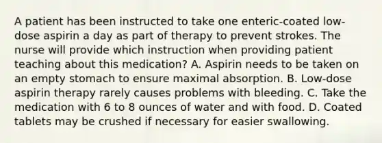 A patient has been instructed to take one enteric-coated low-dose aspirin a day as part of therapy to prevent strokes. The nurse will provide which instruction when providing patient teaching about this medication? A. Aspirin needs to be taken on an empty stomach to ensure maximal absorption. B. Low-dose aspirin therapy rarely causes problems with bleeding. C. Take the medication with 6 to 8 ounces of water and with food. D. Coated tablets may be crushed if necessary for easier swallowing.