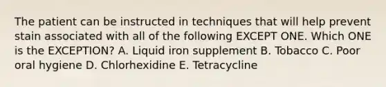 The patient can be instructed in techniques that will help prevent stain associated with all of the following EXCEPT ONE. Which ONE is the EXCEPTION? A. Liquid iron supplement B. Tobacco C. Poor oral hygiene D. Chlorhexidine E. Tetracycline