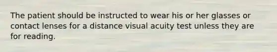 The patient should be instructed to wear his or her glasses or contact lenses for a distance visual acuity test unless they are for reading.