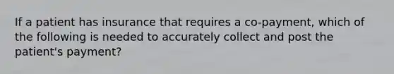 If a patient has insurance that requires a co-payment, which of the following is needed to accurately collect and post the patient's payment?