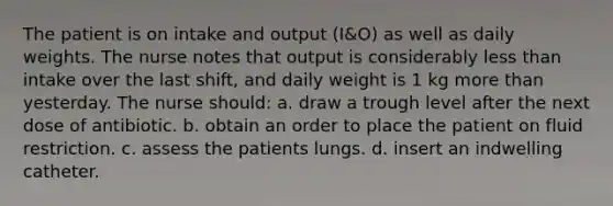 The patient is on intake and output (I&O) as well as daily weights. The nurse notes that output is considerably less than intake over the last shift, and daily weight is 1 kg more than yesterday. The nurse should: a. draw a trough level after the next dose of antibiotic. b. obtain an order to place the patient on fluid restriction. c. assess the patients lungs. d. insert an indwelling catheter.