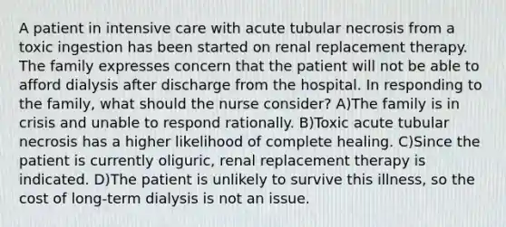 A patient in intensive care with acute tubular necrosis from a toxic ingestion has been started on renal replacement therapy. The family expresses concern that the patient will not be able to afford dialysis after discharge from the hospital. In responding to the family, what should the nurse consider? A)The family is in crisis and unable to respond rationally. B)Toxic acute tubular necrosis has a higher likelihood of complete healing. C)Since the patient is currently oliguric, renal replacement therapy is indicated. D)The patient is unlikely to survive this illness, so the cost of long-term dialysis is not an issue.