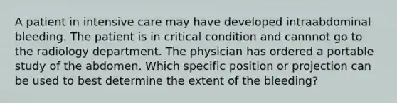 A patient in intensive care may have developed intraabdominal bleeding. The patient is in critical condition and cannnot go to the radiology department. The physician has ordered a portable study of the abdomen. Which specific position or projection can be used to best determine the extent of the bleeding?