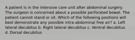 A patient is in the intensive care unit after abdominal surgery. The surgeon is concerned about a possible perforated bowel. The patient cannot stand or sit. Which of the following positions will best demonstrate any possible intra-abdominal free air? a. Left lateral decubitus b. Right lateral decubitus c. Ventral decubitus d. Dorsal decubitus