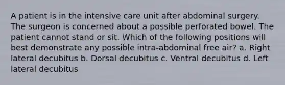 A patient is in the intensive care unit after abdominal surgery. The surgeon is concerned about a possible perforated bowel. The patient cannot stand or sit. Which of the following positions will best demonstrate any possible intra-abdominal free air? a. Right lateral decubitus b. Dorsal decubitus c. Ventral decubitus d. Left lateral decubitus