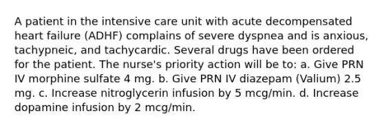 A patient in the intensive care unit with acute decompensated heart failure (ADHF) complains of severe dyspnea and is anxious, tachypneic, and tachycardic. Several drugs have been ordered for the patient. The nurse's priority action will be to: a. Give PRN IV morphine sulfate 4 mg. b. Give PRN IV diazepam (Valium) 2.5 mg. c. Increase nitroglycerin infusion by 5 mcg/min. d. Increase dopamine infusion by 2 mcg/min.