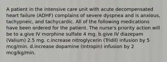 A patient in the intensive care unit with acute decompensated heart failure (ADHF) complains of severe dyspnea and is anxious, tachypneic, and tachycardic. All of the following medications have been ordered for the patient. The nurse's priority action will be to a.give IV morphine sulfate 4 mg. b.give IV diazepam (Valium) 2.5 mg. c.increase nitroglycerin (Tridil) infusion by 5 mcg/min. d.increase dopamine (Intropin) infusion by 2 mcg/kg/min.