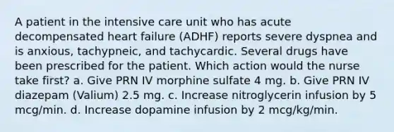 A patient in the intensive care unit who has acute decompensated heart failure (ADHF) reports severe dyspnea and is anxious, tachypneic, and tachycardic. Several drugs have been prescribed for the patient. Which action would the nurse take first? a. Give PRN IV morphine sulfate 4 mg. b. Give PRN IV diazepam (Valium) 2.5 mg. c. Increase nitroglycerin infusion by 5 mcg/min. d. Increase dopamine infusion by 2 mcg/kg/min.