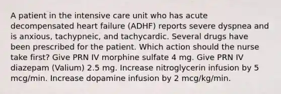 A patient in the intensive care unit who has acute decompensated heart failure (ADHF) reports severe dyspnea and is anxious, tachypneic, and tachycardic. Several drugs have been prescribed for the patient. Which action should the nurse take first? Give PRN IV morphine sulfate 4 mg. Give PRN IV diazepam (Valium) 2.5 mg. Increase nitroglycerin infusion by 5 mcg/min. Increase dopamine infusion by 2 mcg/kg/min.