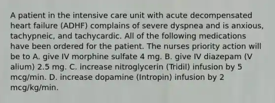 A patient in the intensive care unit with acute decompensated heart failure (ADHF) complains of severe dyspnea and is anxious, tachypneic, and tachycardic. All of the following medications have been ordered for the patient. The nurses priority action will be to A. give IV morphine sulfate 4 mg. B. give IV diazepam (V alium) 2.5 mg. C. increase nitroglycerin (Tridil) infusion by 5 mcg/min. D. increase dopamine (Intropin) infusion by 2 mcg/kg/min.