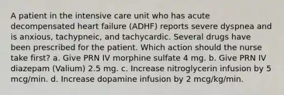 A patient in the intensive care unit who has acute decompensated heart failure (ADHF) reports severe dyspnea and is anxious, tachypneic, and tachycardic. Several drugs have been prescribed for the patient. Which action should the nurse take first? a. Give PRN IV morphine sulfate 4 mg. b. Give PRN IV diazepam (Valium) 2.5 mg. c. Increase nitroglycerin infusion by 5 mcg/min. d. Increase dopamine infusion by 2 mcg/kg/min.