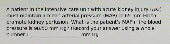 A patient in the intensive care unit with acute kidney injury (AKI) must maintain a mean arterial pressure (MAP) of 65 mm Hg to promote kidney perfusion. What is the patient's MAP if the blood pressure is 98/50 mm Hg? (Record your answer using a whole number.) _____________________ mm Hg