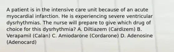 A patient is in the <a href='https://www.questionai.com/knowledge/keaVAskWD5-intensive-care' class='anchor-knowledge'>intensive care</a> unit because of an acute <a href='https://www.questionai.com/knowledge/kyGbHj8h8E-myocardial-infarction' class='anchor-knowledge'>myocardial infarction</a>. He is experiencing severe ventricular dysrhythmias. The nurse will prepare to give which drug of choice for this dysrhythmia? A. Diltiazem (Cardizem) B. Verapamil (Calan) C. Amiodarone (Cordarone) D. Adenosine (Adenocard)