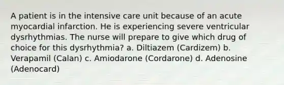 A patient is in the intensive care unit because of an acute myocardial infarction. He is experiencing severe ventricular dysrhythmias. The nurse will prepare to give which drug of choice for this dysrhythmia? a. Diltiazem (Cardizem) b. Verapamil (Calan) c. Amiodarone (Cordarone) d. Adenosine (Adenocard)