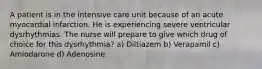 A patient is in the intensive care unit because of an acute myocardial infarction. He is experiencing severe ventricular dysrhythmias. The nurse will prepare to give which drug of choice for this dysrhythmia? a) Diltiazem b) Verapamil c) Amiodarone d) Adenosine