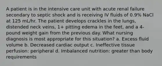 A patient is in the intensive care unit with acute renal failure secondary to septic shock and is receiving IV fluids of 0.9% NaCl at 125 mL/hr. The patient develops crackles in the lungs, distended neck veins, 1+ pitting edema in the feet, and a 4-pound weight gain from the previous day. What nursing diagnosis is most appropriate for this situation? a. Excess fluid volume b. Decreased cardiac output c. Ineffective tissue perfusion: peripheral d. Imbalanced nutrition: greater than body requirements