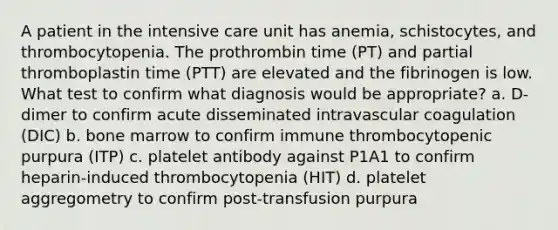 A patient in the intensive care unit has anemia, schistocytes, and thrombocytopenia. The prothrombin time (PT) and partial thromboplastin time (PTT) are elevated and the fibrinogen is low. What test to confirm what diagnosis would be appropriate? a. D-dimer to confirm acute disseminated intravascular coagulation (DIC) b. bone marrow to confirm immune thrombocytopenic purpura (ITP) c. platelet antibody against P1A1 to confirm heparin-induced thrombocytopenia (HIT) d. platelet aggregometry to confirm post-transfusion purpura