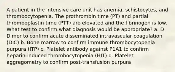 A patient in the intensive care unit has anemia, schistocytes, and thrombocytopenia. The prothrombin time (PT) and partial thromboplastin time (PTT) are elevated and the fibrinogen is low. What test to confirm what diagnosis would be appropriate? a. D-Dimer to confirm acute disseminated intravascular coagulation (DIC) b. Bone marrow to confirm immune thrombocytopenia purpura (ITP) c. Platelet antibody against P1A1 to confirm heparin-induced thrombocytopenia (HIT) d. Platelet aggregometry to confirm post-transfusion purpura