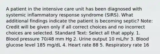 A patient in the intensive care unit has been diagnosed with systemic inflammatory response syndrome (SIRS). What additional findings indicate the patient is becoming septic? Note: Credit will be given only if all correct choices and no incorrect choices are selected. Standard Text: Select all that apply. 1. Blood pressure 70/48 mm Hg 2. Urine output 10 mL/hr 3. Blood glucose level 185 mg/dL 4. Heart rate 88 5. Respiratory rate 16