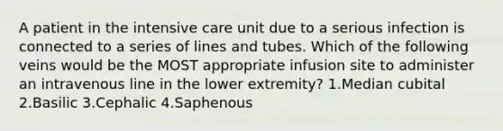 A patient in the intensive care unit due to a serious infection is connected to a series of lines and tubes. Which of the following veins would be the MOST appropriate infusion site to administer an intravenous line in the lower extremity? 1.Median cubital 2.Basilic 3.Cephalic 4.Saphenous