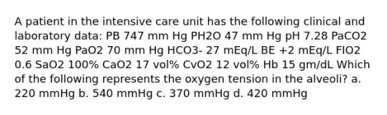 A patient in the intensive care unit has the following clinical and laboratory data: PB 747 mm Hg PH2O 47 mm Hg pH 7.28 PaCO2 52 mm Hg PaO2 70 mm Hg HCO3- 27 mEq/L BE +2 mEq/L FIO2 0.6 SaO2 100% CaO2 17 vol% CvO2 12 vol% Hb 15 gm/dL Which of the following represents the oxygen tension in the alveoli? a. 220 mmHg b. 540 mmHg c. 370 mmHg d. 420 mmHg