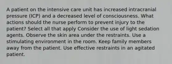 A patient on the intensive care unit has increased intracranial pressure (ICP) and a decreased level of consciousness. What actions should the nurse perform to prevent injury to the patient? Select all that apply Consider the use of light sedation agents. Observe the skin area under the restraints. Use a stimulating environment in the room. Keep family members away from the patient. Use effective restraints in an agitated patient.