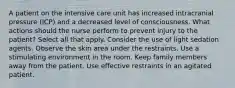 A patient on the intensive care unit has increased intracranial pressure (ICP) and a decreased level of consciousness. What actions should the nurse perform to prevent injury to the patient? Select all that apply. Consider the use of light sedation agents. Observe the skin area under the restraints. Use a stimulating environment in the room. Keep family members away from the patient. Use effective restraints in an agitated patient.